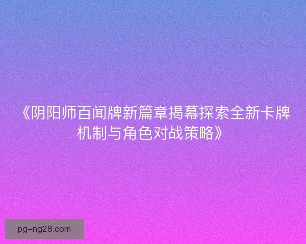 《阴阳师百闻牌新篇章揭幕探索全新卡牌机制与角色对战策略》 《阴阳师百闻牌新篇章揭幕探索全新卡牌机制与角色对战策略》