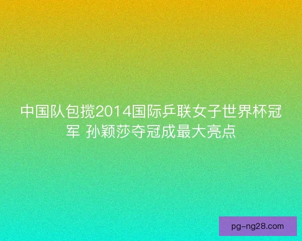 中国队包揽2014国际乒联女子世界杯冠军 孙颖莎夺冠成最大亮点