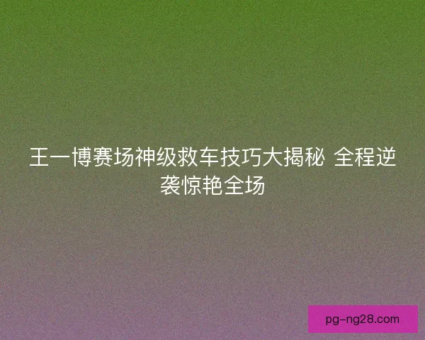 王一博赛场神级救车技巧大揭秘 全程逆袭惊艳全场
