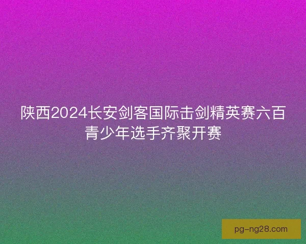 陕西2024长安剑客国际击剑精英赛六百青少年选手齐聚开赛