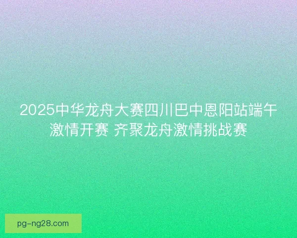 2025中华龙舟大赛四川巴中恩阳站端午激情开赛 齐聚龙舟激情挑战赛