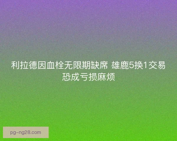 利拉德因血栓无限期缺席 雄鹿5换1交易恐成亏损麻烦