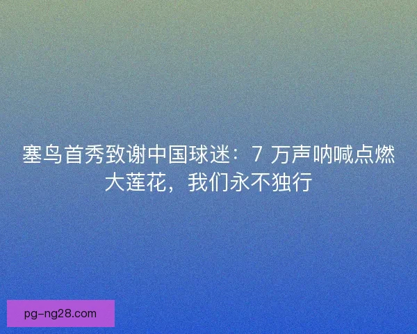 塞鸟首秀致谢中国球迷：7 万声呐喊点燃大莲花，我们永不独行
