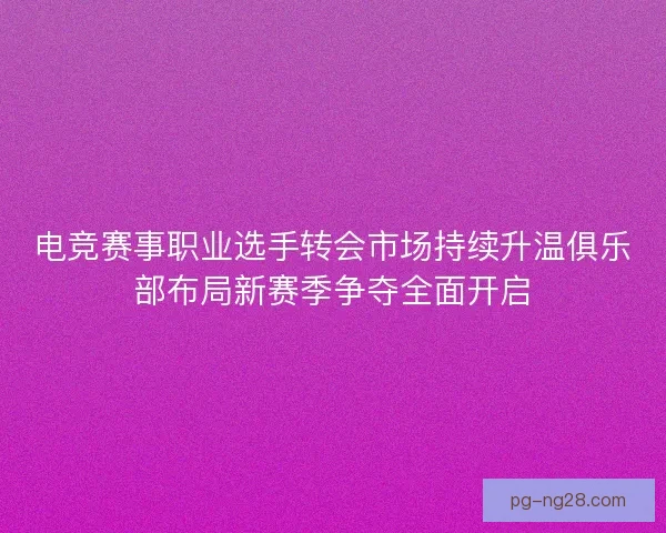 电竞赛事职业选手转会市场持续升温俱乐部布局新赛季争夺全面开启