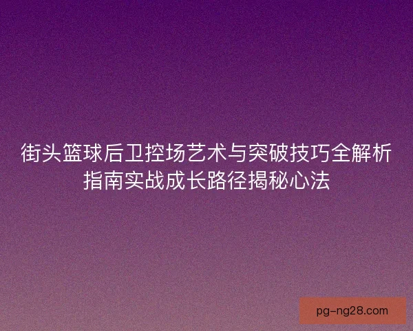 街头篮球后卫控场艺术与突破技巧全解析指南实战成长路径揭秘心法
