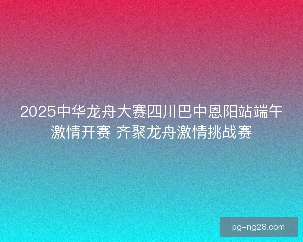 2025中华龙舟大赛四川巴中恩阳站端午激情开赛 齐聚龙舟激情挑战赛