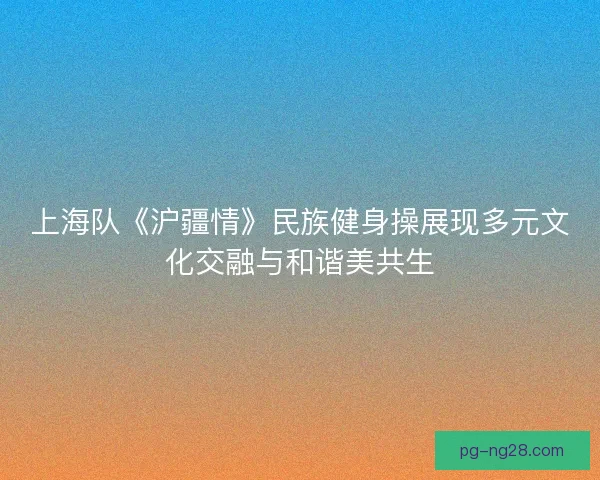 上海队《沪疆情》民族健身操展现多元文化交融与和谐美共生