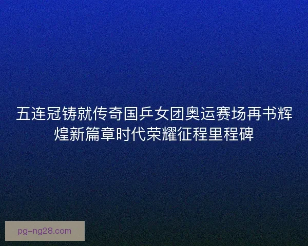 五连冠铸就传奇国乒女团奥运赛场再书辉煌新篇章时代荣耀征程里程碑