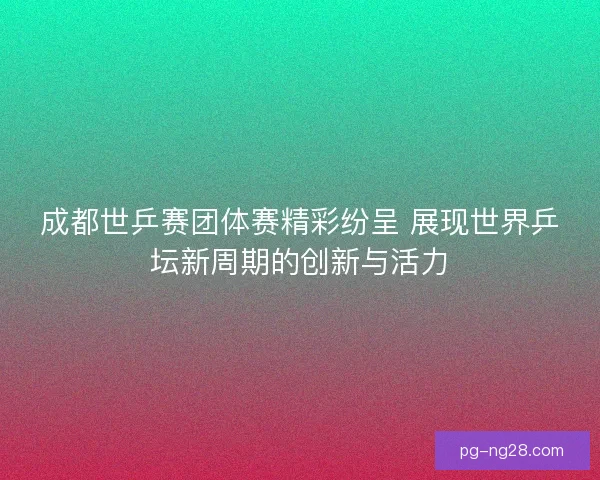 成都世乒赛团体赛精彩纷呈 展现世界乒坛新周期的创新与活力