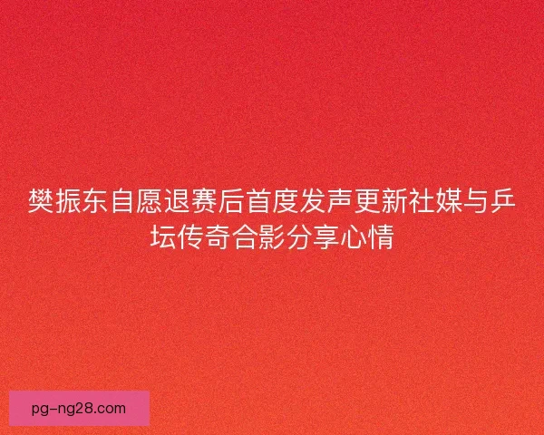 樊振东自愿退赛后首度发声更新社媒与乒坛传奇合影分享心情 樊振东自愿退赛后首度发声更新社媒与乒坛传奇合影分享心情