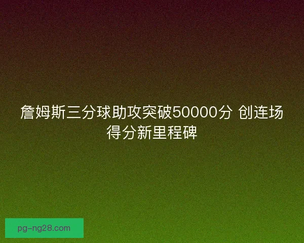 詹姆斯三分球助攻突破50000分 创连场得分新里程碑