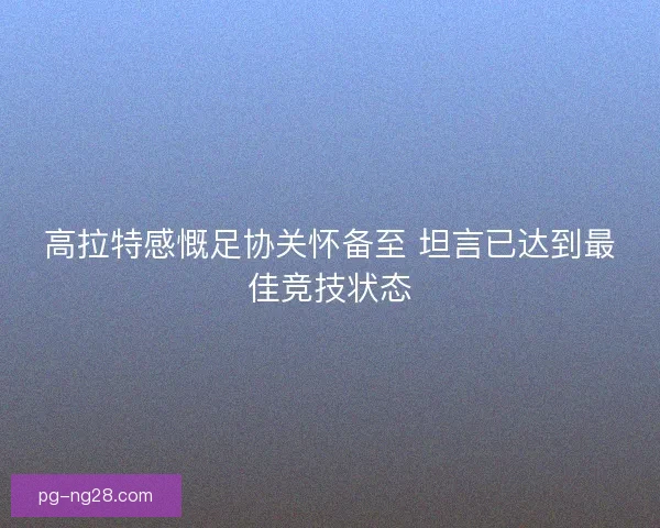 高拉特感慨足协关怀备至 坦言已达到最佳竞技状态