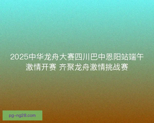 2025中华龙舟大赛四川巴中恩阳站端午激情开赛 齐聚龙舟激情挑战赛 2025中华龙舟大赛四川巴中恩阳站端午激情开赛 齐聚龙舟激情挑战赛
