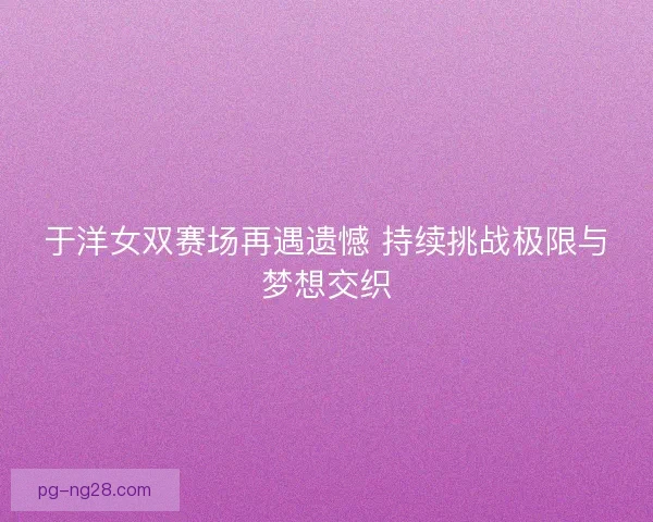 于洋女双赛场再遇遗憾 持续挑战极限与梦想交织