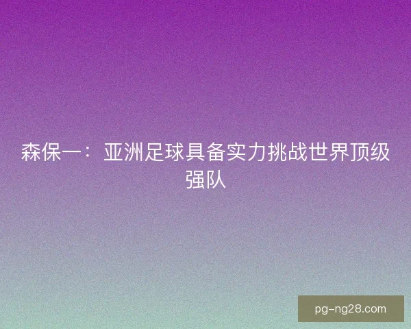 森保一:亚洲足球具备实力挑战世界顶级强队 森保一:亚洲足球具备实力挑战世界顶级强队