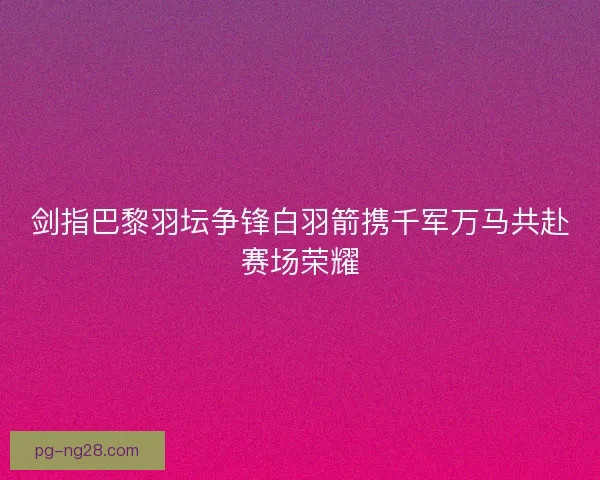 剑指巴黎羽坛争锋白羽箭携千军万马共赴赛场荣耀