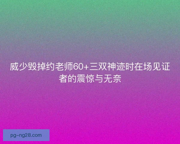 威少毁掉约老师60+三双神迹时在场见证者的震惊与无奈