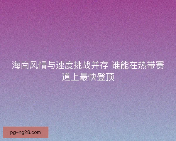 海南风情与速度挑战并存 谁能在热带赛道上最快登顶 海南风情与速度挑战并存 谁能在热带赛道上最快登顶