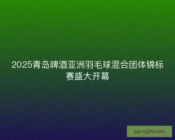 2025青岛啤酒亚洲羽毛球混合团体锦标赛盛大开幕
