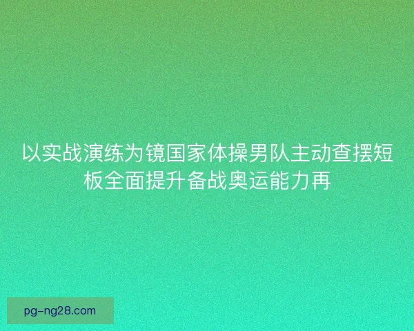 以实战演练为镜国家体操男队主动查摆短板全面提升备战奥运能力再