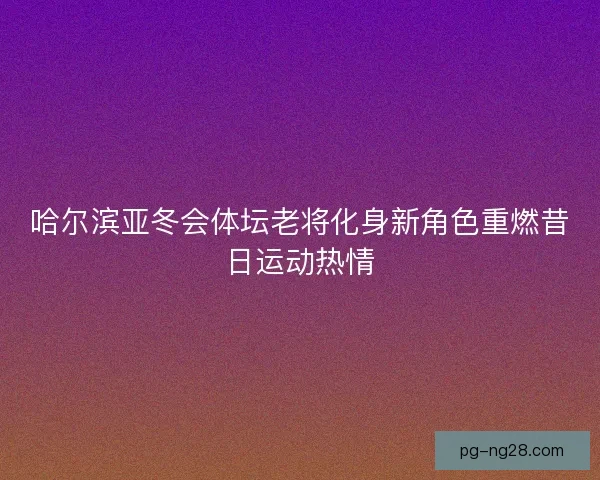 哈尔滨亚冬会体坛老将化身新角色重燃昔日运动热情