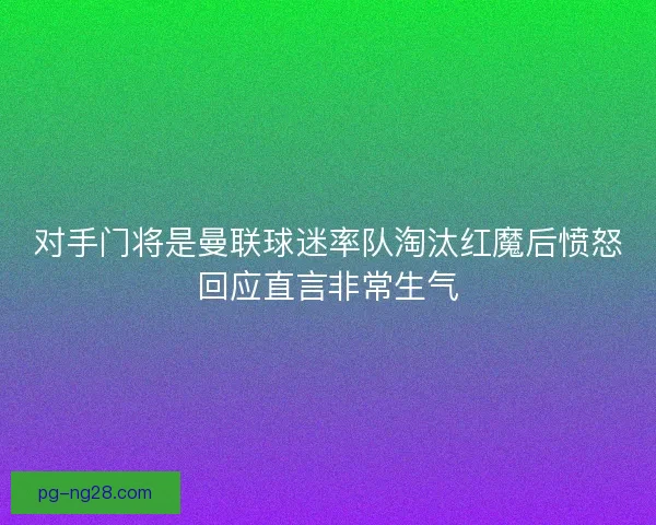 对手门将是曼联球迷率队淘汰红魔后愤怒回应直言非常生气