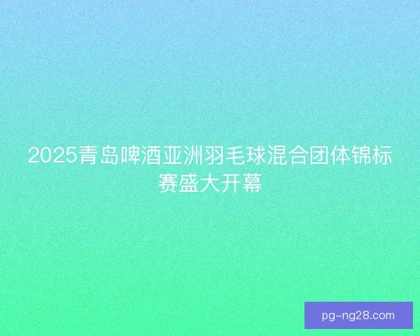 2025青岛啤酒亚洲羽毛球混合团体锦标赛盛大开幕