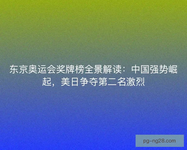 东京奥运会奖牌榜全景解读：中国强势崛起，美日争夺第二名激烈