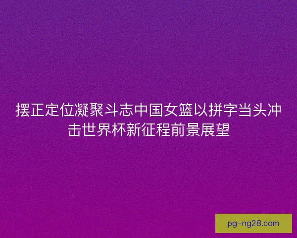 摆正定位凝聚斗志中国女篮以拼字当头冲击世界杯新征程前景展望